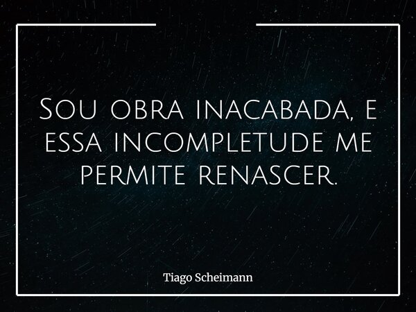 Sou obra inacabada, e essa incompletude me permite renascer.... Frase de Tiago Scheimann.