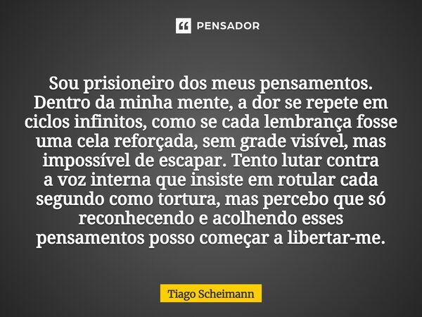 Sou prisioneiro dos meus pensamentos. Dentro da minha mente, a dor se repete em ciclos infinitos, como se cada lembrança fosse uma cela reforçada, sem grade vis... Frase de Tiago Scheimann.