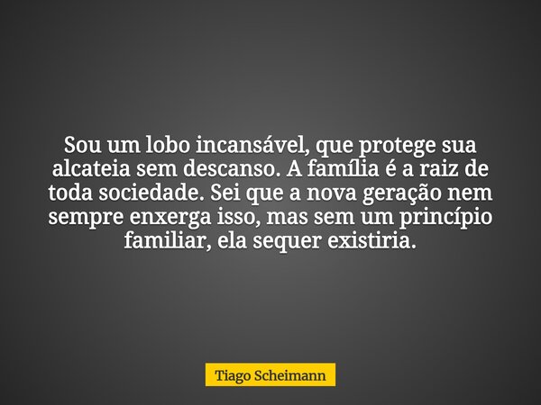 Sou um lobo incansável, que protege sua alcateia sem descanso. A família é a raiz de toda sociedade. Sei que a nova geração nem sempre enxerga isso, mas sem um ... Frase de Tiago Scheimann.