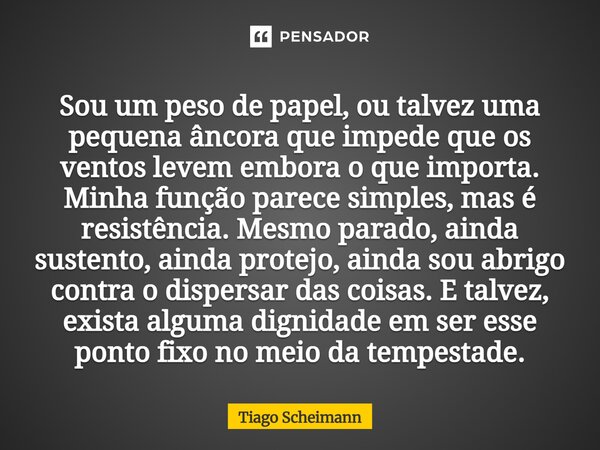 Sou um peso de papel,ou talvez uma pequena âncora que impede que os ventos levem embora o que importa. Minha função parece simples, mas é resistência. Mesmo pa... Frase de Tiago Scheimann.