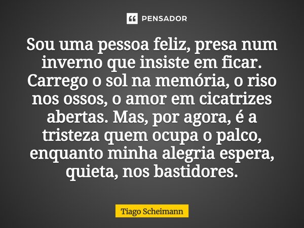 ⁠Sou uma pessoa feliz, presa num inverno que insiste em ficar. Carrego o sol na memória, o riso nos ossos, o amor em cicatrizes abertas. Mas, por agora, é a tri... Frase de Tiago Scheimann.