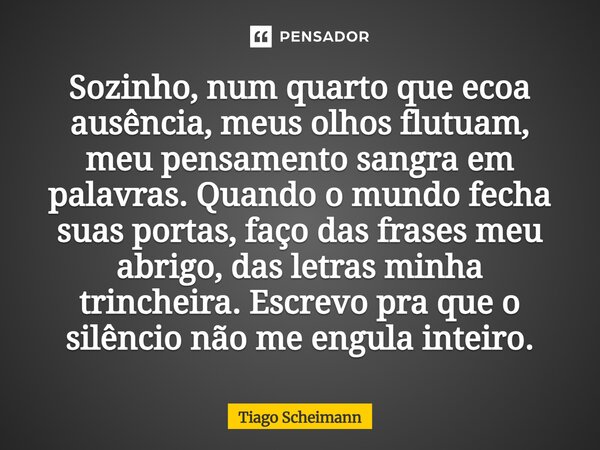 Sozinho, num quarto que ecoa ausência, meus olhos flutuam, meu pensamento sangra em palavras. Quando o mundo fecha suas portas, faço das frases meu abrigo, das... Frase de Tiago Scheimann.