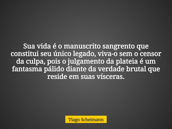 Sua vida é o manuscrito sangrento que constitui seu único legado, viva-o sem o censor da culpa, pois o julgamento da plateia é um fantasma pálido diante da verd... Frase de Tiago Scheimann.