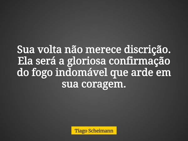 Sua volta não merece discrição. Ela será a gloriosa confirmação do fogo indomável que arde em sua coragem.... Frase de Tiago Scheimann.