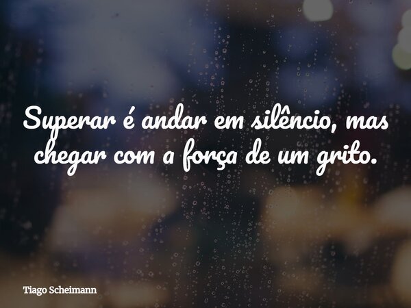 Superar é andar em silêncio, mas chegar com a força de um grito.... Frase de Tiago Scheimann.