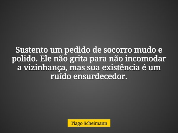 Sustento um pedido de socorro mudo e polido. Ele não grita para não incomodar a vizinhança, mas sua existência é um ruído ensurdecedor.... Frase de Tiago Scheimann.