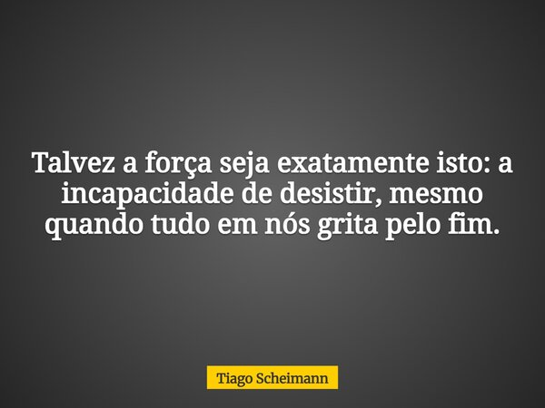 Talvez a força seja exatamente isto: a incapacidade de desistir, mesmo quando tudo em nós grita pelo fim.... Frase de Tiago Scheimann.