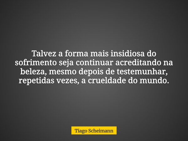 Talvez a forma mais insidiosa do sofrimento seja continuar acreditando na beleza, mesmo depois de testemunhar, repetidas vezes, a crueldade do mundo.... Frase de Tiago Scheimann.