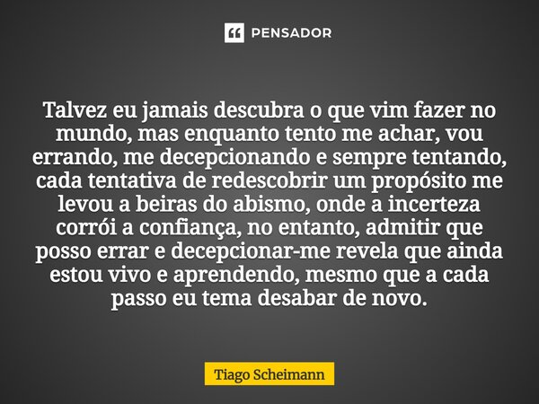 Talvez eu jamais descubra o que vim fazer no mundo, mas enquanto tento me achar, vou errando, me decepcionando e sempre tentando, cada tentativa de redescobrir ... Frase de Tiago Scheimann.