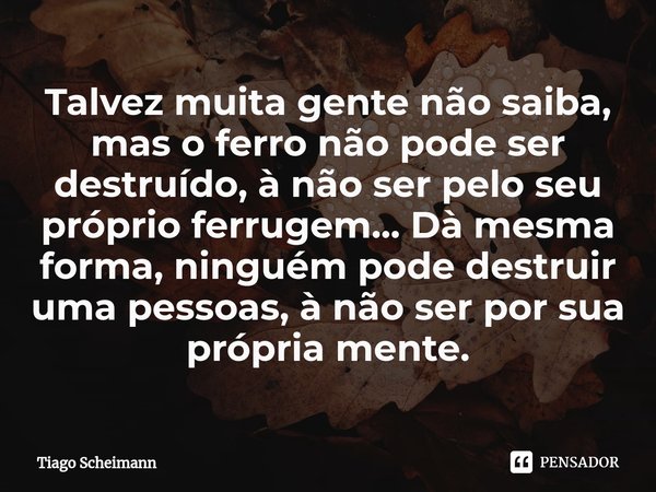 ⁠Talvez muita gente não saiba, mas o ferro não pode ser destruído, à não ser pelo seu próprio ferrugem... Dà mesma forma, ninguém pode destruir uma pessoas, à n... Frase de Tiago Scheimann.