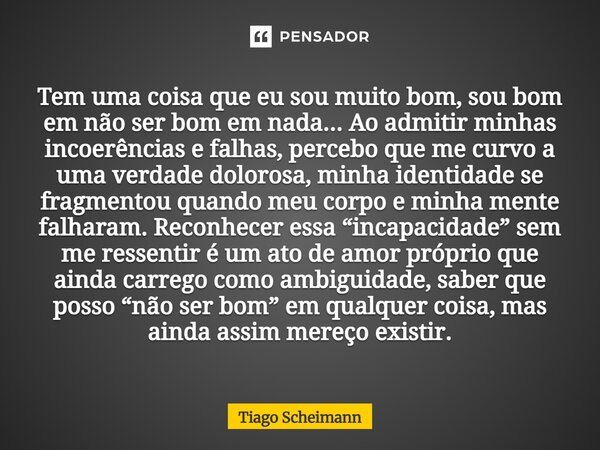 ⁠Tem uma coisa que eu sou muito bom, sou bom em não ser bom em nada... Ao admitir minhas incoerências e falhas, percebo que me curvo a uma verdade dolorosa, min... Frase de Tiago Scheimann.