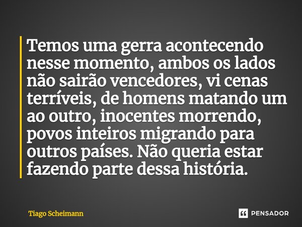 ⁠Temos uma gerra acontecendo nesse momento, ambos os lados não sairão vencedores, vi cenas terríveis, de homens matando um ao outro, inocentes morrendo, povos i... Frase de Tiago Scheimann.