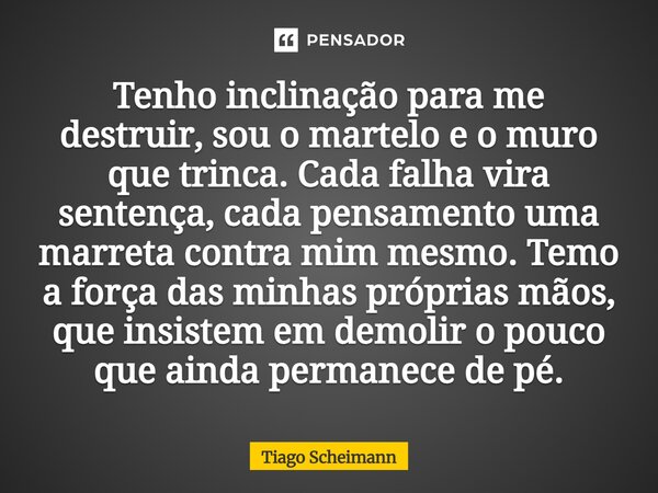 Tenho inclinação para me destruir, sou o martelo e o muro que trinca. Cada falha vira sentença, cada pensamento uma marreta contra mim mesmo. Temo a força das ... Frase de Tiago Scheimann.