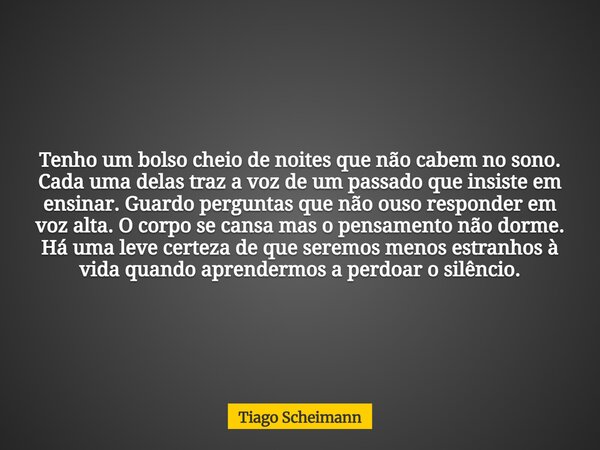 Tenho um bolso cheio de noites que não cabem no sono. Cada uma delas traz a voz de um passado que insiste em ensinar. Guardo perguntas que não ouso responder em... Frase de Tiago Scheimann.