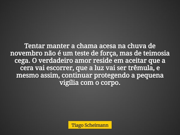 Tentar manter a chama acesa na chuva de novembro não é um teste de força, mas de teimosia cega. O verdadeiro amor reside em aceitar que a cera vai escorrer, que... Frase de Tiago Scheimann.