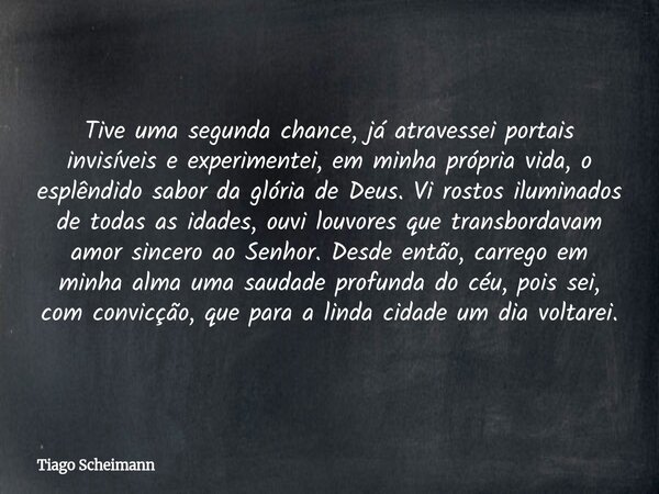 Tive uma segunda chance, já atravessei portais invisíveis e experimentei, em minha própria vida, o esplêndido sabor da glória de Deus. Vi rostos iluminados de t... Frase de Tiago Scheimann.