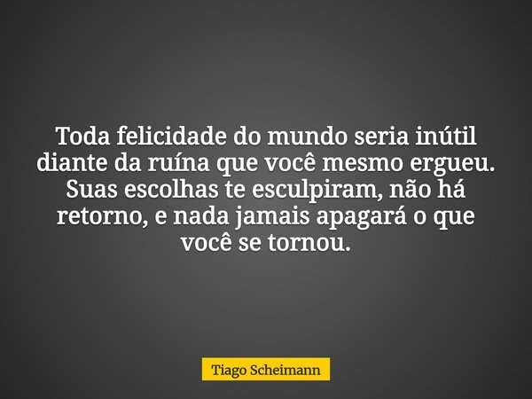 Toda felicidade do mundo seria inútil diante da ruína que você mesmo ergueu. Suas escolhas te esculpiram, não há retorno, e nada jamais apagará o que você se to... Frase de Tiago Scheimann.