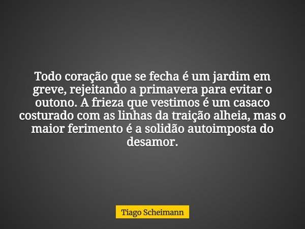 Todo coração que se fecha é um jardim em greve, rejeitando a primavera para evitar o outono. A frieza que vestimos é um casaco costurado com as linhas da traiçã... Frase de Tiago Scheimann.