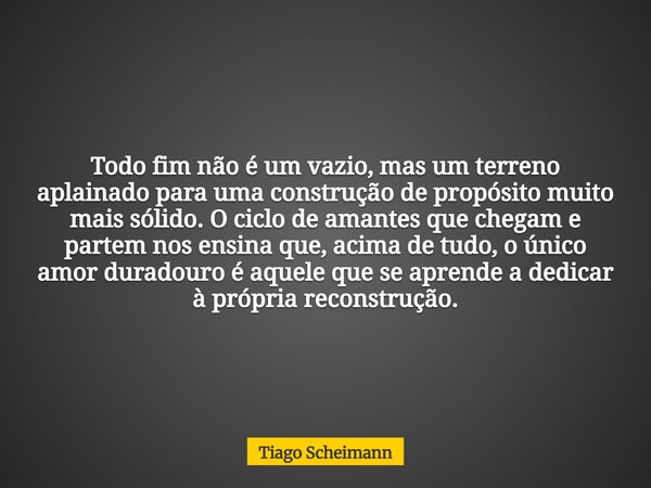 Todo fim não é um vazio, mas um terreno aplainado para uma construção de propósito muito mais sólido. O ciclo de amantes que chegam e partem nos ensina que, aci... Frase de Tiago Scheimann.