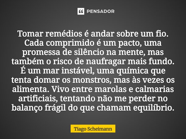 Tomar remédios é andar sobre um fio. Cada comprimido é um pacto, uma promessa de silêncio na mente, mas também o risco de naufragar mais fundo. É um mar instáv... Frase de Tiago Scheimann.