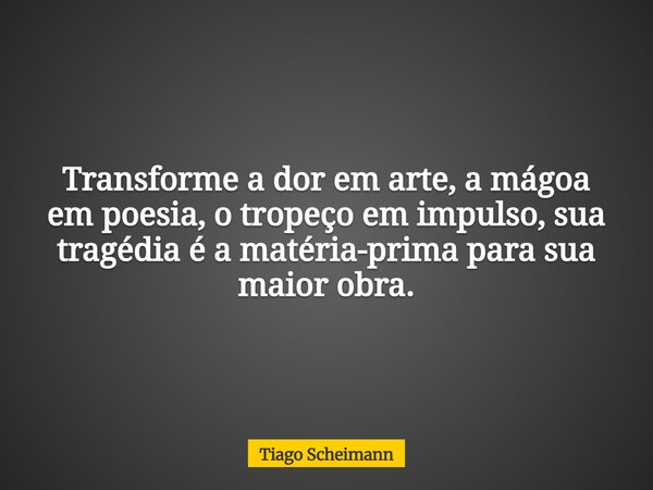 Transforme a dor em arte, a mágoa em poesia, o tropeço em impulso, sua tragédia é a matéria-prima para sua maior obra.... Frase de Tiago Scheimann.