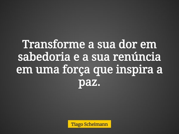 Transforme a sua dor em sabedoria e a sua renúncia em uma força que inspira a paz.... Frase de Tiago Scheimann.