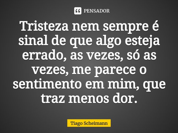⁠Tristeza nem sempre é sinal de que algo esteja errado, as vezes, só as vezes, me parece o sentimento em mim, que traz menos dor.... Frase de Tiago Scheimann.