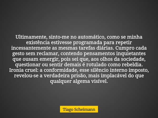 Ultimamente, sinto-me no automático, como se minha existência estivesse programada para repetir incessantemente as mesmas tarefas diárias. Cumpro cada gesto sem... Frase de Tiago Scheimann.