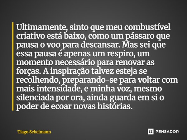 Ultimamente, sinto que meu combustível criativo está baixo, como um pássaro que pausa o voo para descansar. Mas sei que essa pausa é apenas um respiro, um mome... Frase de Tiago Scheimann.