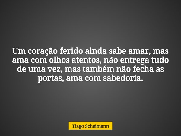 Um coração ferido ainda sabe amar, mas ama com olhos atentos, não entrega tudo de uma vez, mas também não fecha as portas, ama com sabedoria.... Frase de Tiago Scheimann.