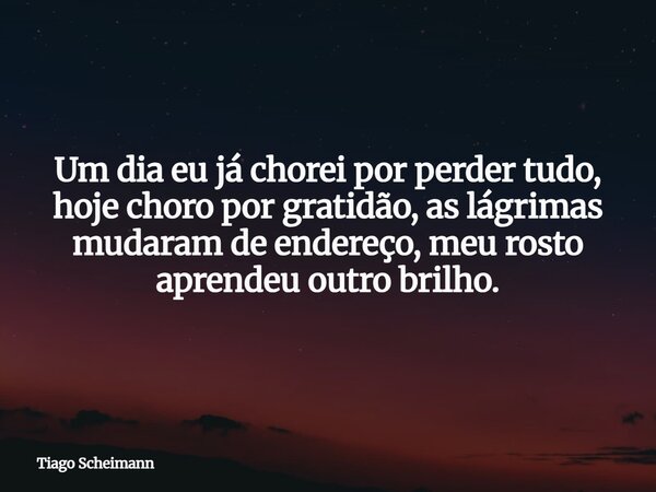 Um dia eu já chorei por perder tudo, hoje choro por gratidão, as lágrimas mudaram de endereço, meu rosto aprendeu outro brilho.... Frase de Tiago Scheimann.