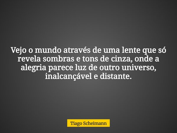Vejo o mundo através de uma lente que só revela sombras e tons de cinza, onde a alegria parece luz de outro universo, inalcançável e distante.... Frase de Tiago Scheimann.