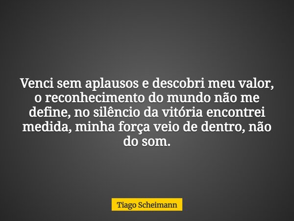 Venci sem aplausos e descobri meu valor, o reconhecimento do mundo não me define, no silêncio da vitória encontrei medida, minha força veio de dentro, não do so... Frase de Tiago Scheimann.