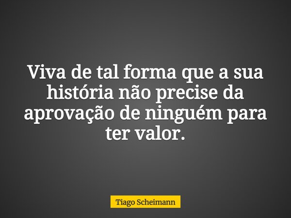 Viva de tal forma que a sua história não precise da aprovação de ninguém para ter valor.... Frase de Tiago Scheimann.