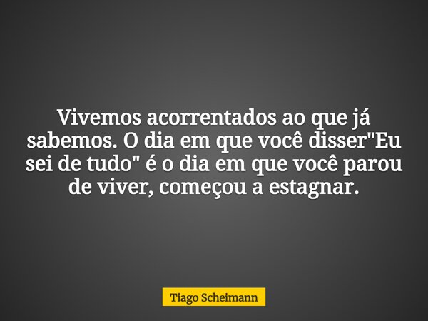 Vivemos acorrentados ao que já sabemos. O dia em que você disser "Eu sei de tudo" é o dia em que você parou de viver, começou a estagnar.... Frase de Tiago Scheimann.