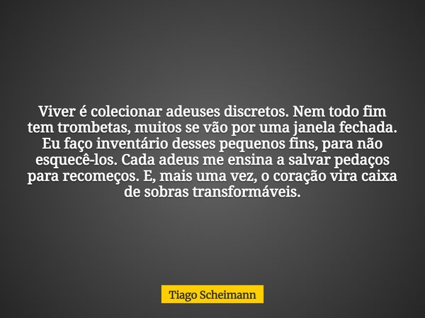 Viver é colecionar adeuses discretos. Nem todo fim tem trombetas, muitos se vão por uma janela fechada. Eu faço inventário desses pequenos fins, para não esquec... Frase de Tiago Scheimann.