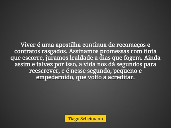 Viver é uma apostilha contínua de recomeços e contratos rasgados. Assinamos promessas com tinta que escorre, juramos lealdade a dias que fogem. Ainda assim e ta... Frase de Tiago Scheimann.