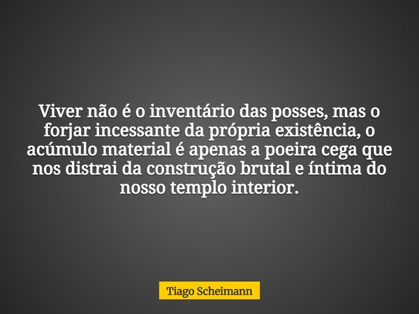 Viver não é o inventário das posses, mas o forjar incessante da própria existência, o acúmulo material é apenas a poeira cega que nos distrai da construção brut... Frase de Tiago Scheimann.