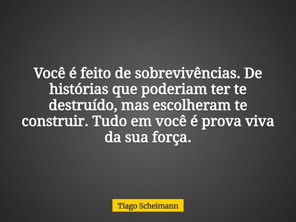 Você é feito de sobrevivências. De histórias que poderiam ter te destruído, mas escolheram te construir. Tudo em você é prova viva da sua força.... Frase de Tiago Scheimann.