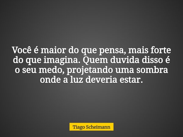 Você é maior do que pensa, mais forte do que imagina. Quem duvida disso é o seu medo, projetando uma sombra onde a luz deveria estar.... Frase de Tiago Scheimann.