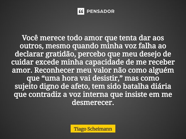 Você merece todo amor que tenta dar aos outros, mesmo quando minha voz falha ao declarar gratidão, percebo que meu desejo de cuidar excede minha capacidade de ... Frase de Tiago Scheimann.