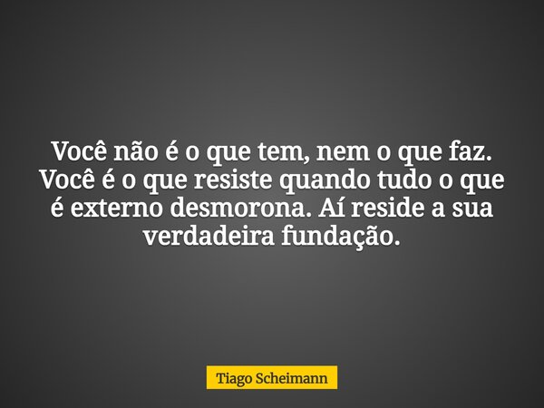 Você não é o que tem, nem o que faz. Você é o que resiste quando tudo o que é externo desmorona. Aí reside a sua verdadeira fundação.... Frase de Tiago Scheimann.