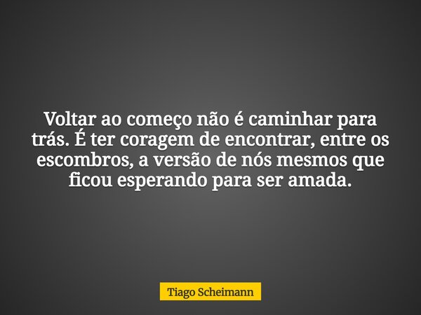 Voltar ao começo não é caminhar para trás. É ter coragem de encontrar, entre os escombros, a versão de nós mesmos que ficou esperando para ser amada.... Frase de Tiago Scheimann.