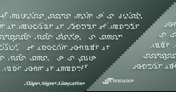 A musica para mim é a vida, sem a musica a terra é morta o coração não bate, o amor não flui, e assim sendo o coração não ama. e o que seria de nós sem o amor?... Frase de Tiago Seger Gonçalves.
