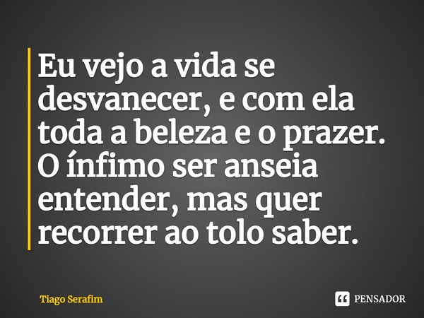 ⁠Eu vejo a vida se desvanecer, e com ela toda a beleza e o prazer. O ínfimo ser anseia entender, mas quer recorrer ao tolo saber.... Frase de Tiago Serafim.