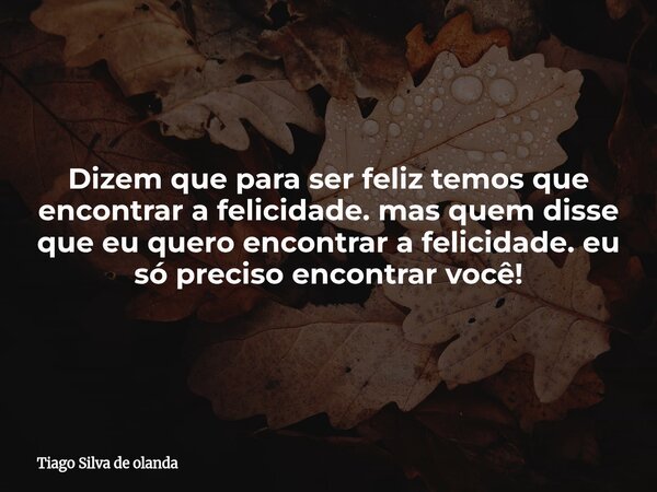 Dizem que para ser feliz temos que encontrar a felicidade. mas quem disse que eu quero encontrar a felicidade.eu só preciso encontrar você!... Frase de Tiago Silva de olanda.