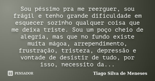 Sou péssimo pra me reerguer, sou frágil e tenho grande dificuldade em esquecer sozinho qualquer coisa que me deixa triste. Sou um poço cheio de alegria, mas que... Frase de Tiago Silva de Meneses.