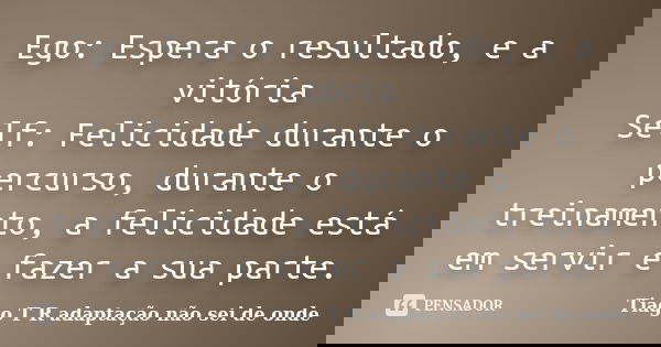Ego: Espera o resultado, e a vitória Self: Felicidade durante o percurso, durante o treinamento, a felicidade está em servir e fazer a sua parte.... Frase de Tiago T R adaptação não sei de onde.