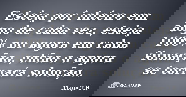 Esteja por inteiro em algo de cada vez, esteja 100% no agora em cada situação, então o agora se tornará solução.... Frase de Tiago T R.
