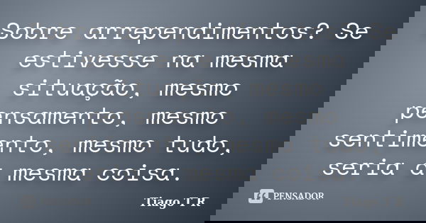 Sobre arrependimentos? Se estivesse na mesma situação, mesmo pensamento, mesmo sentimento, mesmo tudo, seria a mesma coisa.... Frase de Tiago T R.